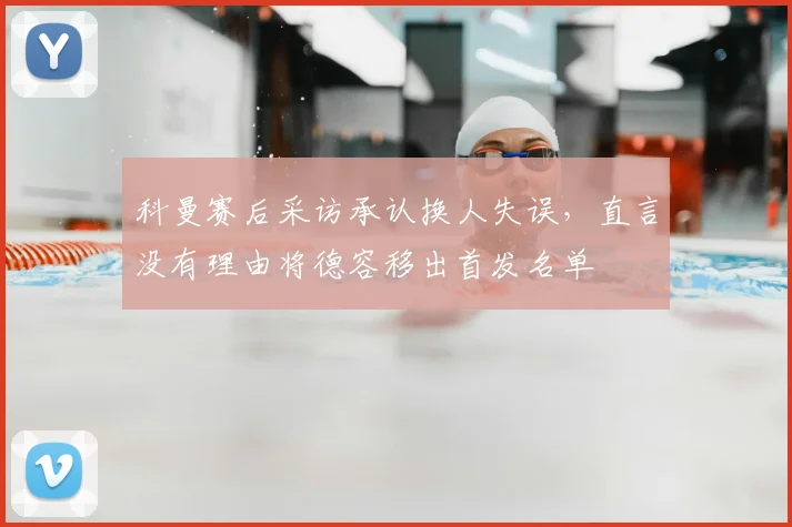 科曼赛后采访承认换人失误，直言没有理由将德容移出首发名单