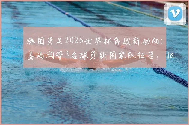 韩国男足2026世界杯备战新动向：姜尚润等3名球员获国家队征召，担任关键陪练角色