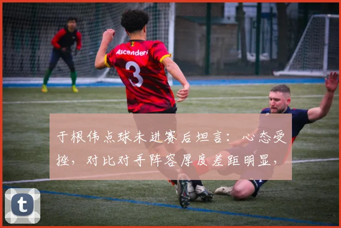于根伟点球未进赛后坦言：心态受挫，对比对手阵容厚度差距明显，深度复盘2026赛季关键一役