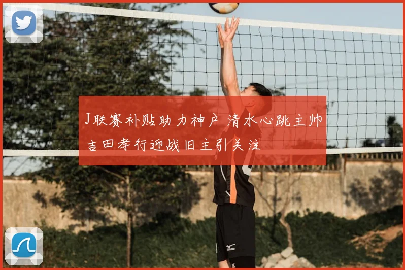 J联赛补贴助力神户 清水心跳主帅吉田孝行迎战旧主引关注