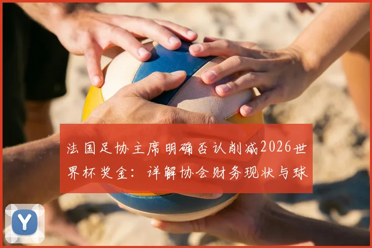 法国足协主席明确否认削减2026世界杯奖金:详解协会财务现状与球员奖金分配内情