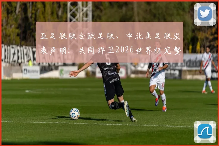 亚足联联合欧足联、中北美足联发表声明：共同捍卫2026世界杯完整性与传统