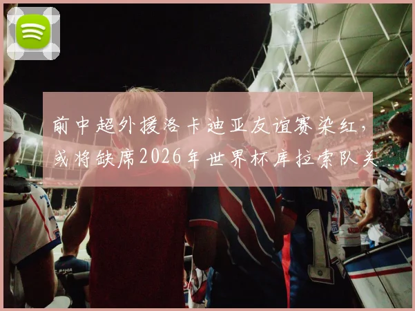 前中超外援洛卡迪亚友谊赛染红，或将缺席2026年世界杯库拉索队关键首战，详细解读停赛影响