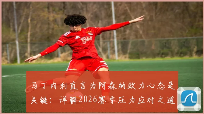 马丁内利直言为阿森纳效力心态是关键：详解2026赛季压力应对之道，谈球队配得上现有成绩