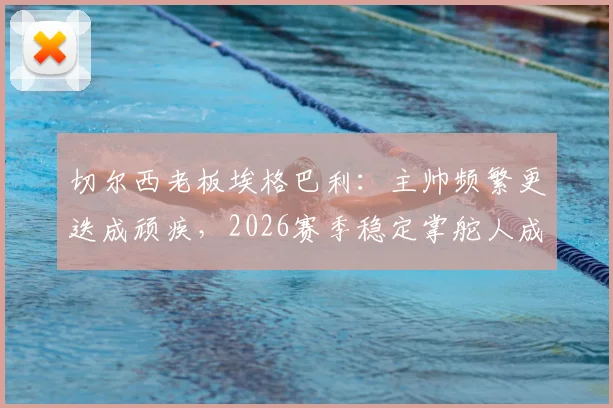 切尔西老板埃格巴利:主帅频繁更迭成顽疾,2026赛季稳定掌舵人成当务之急