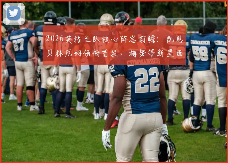 2026英格兰队核心阵容前瞻：凯恩贝林厄姆领衔首发，梅努等新星面临考验