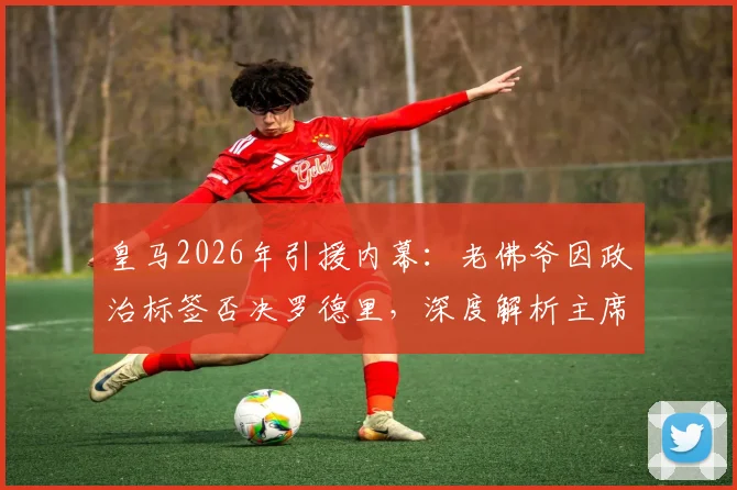 皇马2026年引援内幕：老佛爷因政治标签否决罗德里，深度解析主席大选承诺如何影响球队建队