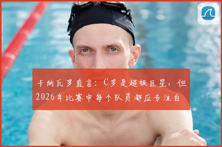 卡纳瓦罗直言：C罗是超级巨星，但2026年比赛中每个队员都应专注自身职责