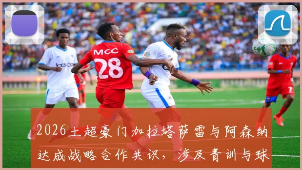 2026土超豪门加拉塔萨雷与阿森纳达成战略合作共识，涉及青训与球员交流等多领域