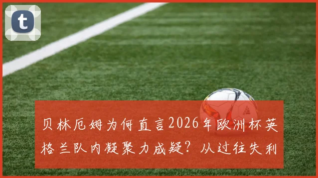 贝林厄姆为何直言2026年欧洲杯英格兰队内凝聚力成疑？从过往失利到未来的挑战全解析