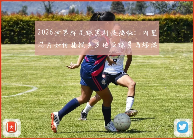 2026世界杯足球黑科技揭秘：内置芯片如何捕捉克罗地亚球员马塔诺维奇关键接触，改变比赛判罚
