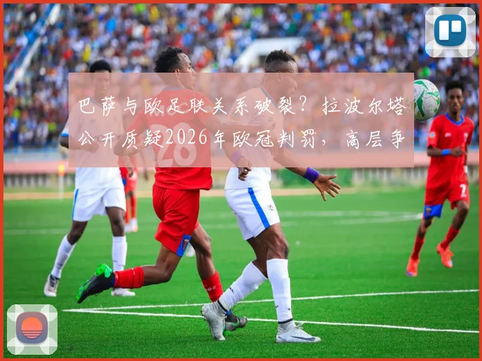巴萨与欧足联关系破裂？拉波尔塔公开质疑2026年欧冠判罚，高层争执内幕全解析