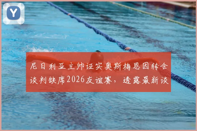 尼日利亚主帅证实奥斯梅恩因转会谈判缺席2026友谊赛，透露最新谈判进展与对国家队影响