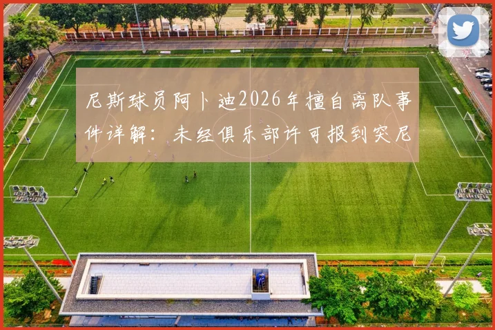 尼斯球员阿卜迪2026年擅自离队事件详解：未经俱乐部许可报到突尼斯国家队恐遭处罚，最新动态与后续影响分析