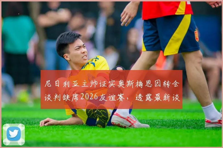 尼日利亚主帅证实奥斯梅恩因转会谈判缺席2026友谊赛,透露最新谈判进展与对国家队影响
