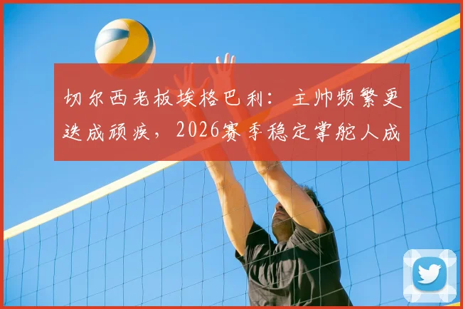 切尔西老板埃格巴利：主帅频繁更迭成顽疾，2026赛季稳定掌舵人成当务之急