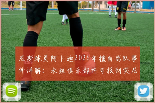 尼斯球员阿卜迪2026年擅自离队事件详解：未经俱乐部许可报到突尼斯国家队恐遭处罚，最新动态与后续影响分析